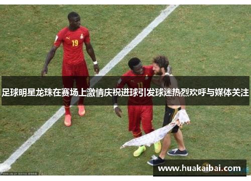 足球明星龙珠在赛场上激情庆祝进球引发球迷热烈欢呼与媒体关注
