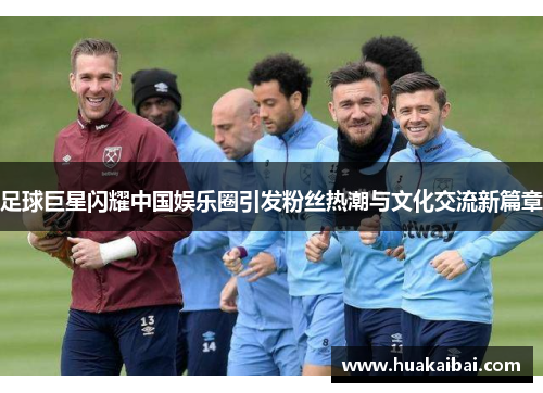 足球巨星闪耀中国娱乐圈引发粉丝热潮与文化交流新篇章