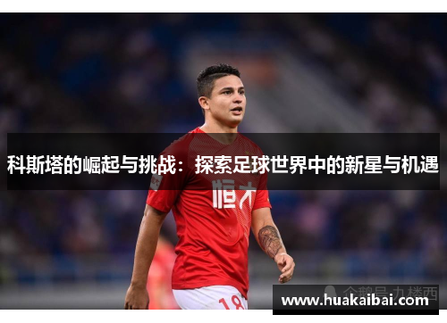 科斯塔的崛起与挑战：探索足球世界中的新星与机遇